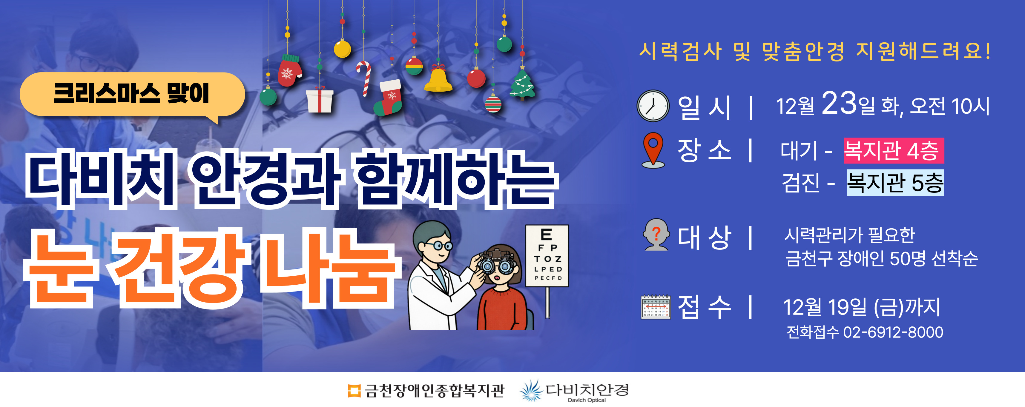 크리스마스맞이다비치안경과함께하는눈건강나눔시력검사및맞춤안경지원해드려요 일시 12월23일화 오전10시 장소 대기 복지관4층, 검진 복지관 5층 대상 시력관리가 필요한 금천구 장애인 50명 선착순 접수 12월 19일(금)까지 전화접수 02-6912-8000 금천장애인종합복지관 다비치안경