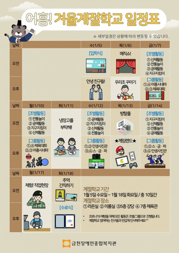 어흥! 겨울계절학교 일정표 날짜 수(1월5일)오전 입학식, 오후 안녕 친구들! 목(1월6일)오전 매직쇼! 오후 우리조꾸미기 금(1월7일)오전 조별활동 1조 신체활동 2조 전통놀이 3조 공예활동 4조 지구지킴이 오후 1조4조 어흥시네마, 2조3조 체육대회, 날짜 월(1월 10일) 조별활동 1조 전통놀이 2조 공예활동 3조 지구지킴이 4조 신체활동, 오후 그룹활동 1조4조 체육대회 2조3조 어흥시네마, 화(1월11일) 전일 냉장고를 부탁해! 수(1월12일) 오전 조별활동 1조 공예활동 2조 지구지킴이 3조 신체활동 4조 전통놀이 오후 그룹활동 1조2조 인생사진관 3조4조 스금파, 목(1월13일)오전 방탈출, 오후 게임랜드, 금(1월14일)오전 조별활동 1조 지구지킴이 2조 신체활동 3조 전통놀이 4조 공예활동 오후 그룹활동 1조2조 스금파, 3조4조 인생사진관 날짜 월(1월17일) 전일 체험!직업현장 화(1월 18일) 오전 추억간직하기, 오후 수료식 계절학교 기간 1월 5일 수요일 ~ 1월 18일 화요일 총 10일간, 계절학교 장소 1조 라온실 2조 이룸실 3조 5층 강당 4조 7층 체육관, 코로나19 예방을 위해 모든 활동은 조별 또는 그룹으로 진행됩니다. 계절학교 참여하는 친구들과 반갑게 인사해주세요^^&gt; &lt;/p&gt;&lt;p style=