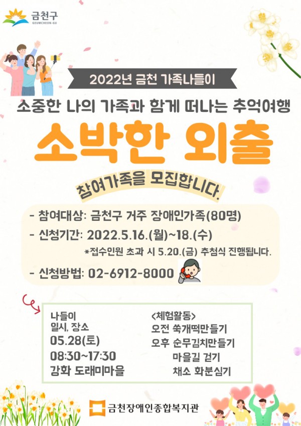 2022년 금천가족나들이, 소중한 나의 가족과 함께 떠나는 추억여행 소박한 외출, 참여가족을 모집하니다. 참여대상: 금천구 거주 장애인가족 80명, 신청기간: 2022.5.16 월~18수 접수인원 초가시 5.20금 추첨식 진행됩니다. 신청방법 02 6912 8000 강화 도래미 마을 8:30~17:30 나들이 진행 오전 쑥개떡만들기, 오후 순묵미치만들기, 마을길 걷기, 채소 화분심기