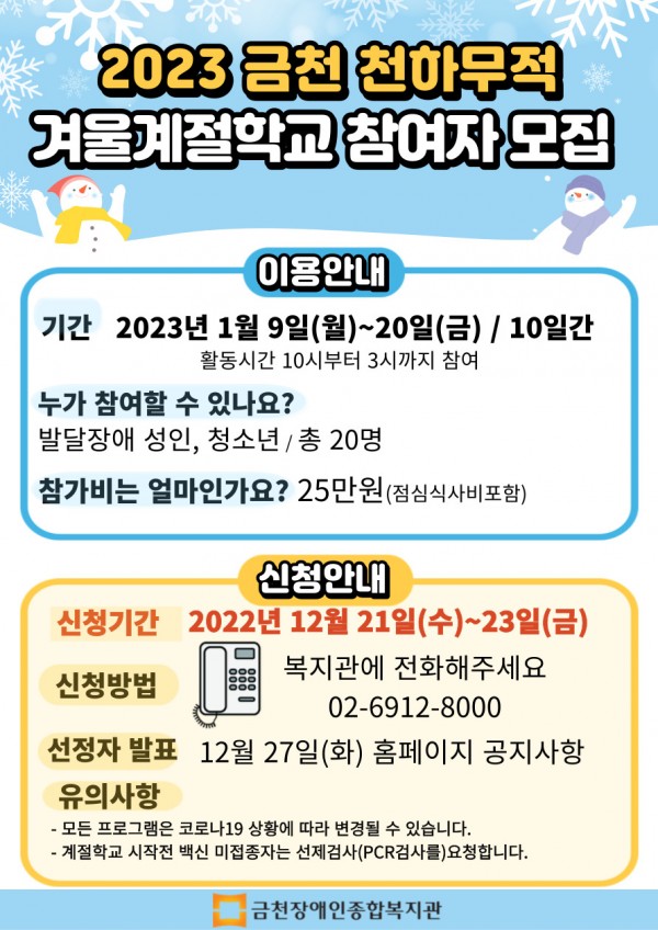 ﻿2023 금천 천하무적 겨울계절학교 참여자 모집이용안내 기간: 2023년 1월 9일(월)~20일(금) / 10일간 (활동시간 10시부터 3시까지 참여) 누가 참여할 수 있나요? : 발달장애 성인, 청소년 / 총 20명 참가비는 얼마인가요? : 25만원(점심식사비 포함) 신청안내 신청기간: 2022년 12월 21일(수)~23일(금) 신청방법; 복지관에 전화해주세요 02 6912 8000 선정자 발표 12월 27일(화) 홈페이지 공지사항 유의사항- 모든 프로그램은 코로나19 상황에 따라 변경될 수 있습니다.- 계절학교 시작전 백신 미접종자는 선제검사(PCR검사를)요청합니다.