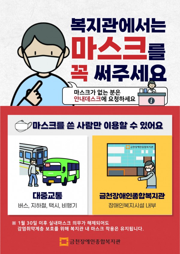 복지관에서는 마스크를 꼭 써주세요-마스크가 없는 분은 안내데스크에 요청하세요- 마스크를 쓴 사람만 이용할 수 있어요- 대중교통(버스, 지하철, 택시, 비행기 등)- 금천장애인종합복지관(장애인복지시설 내부) ※ 1월 30일 이후 실내마스크 착용 의무가 해제되어도 감염취약계층 보호를 위해 복지관 내 마스크 착용은 유지됩니다. 대중교통, 복지기관, 병원 등 감염취약시설에서는 마스크를 꼭 써주세요. 금천장애인종합복지관