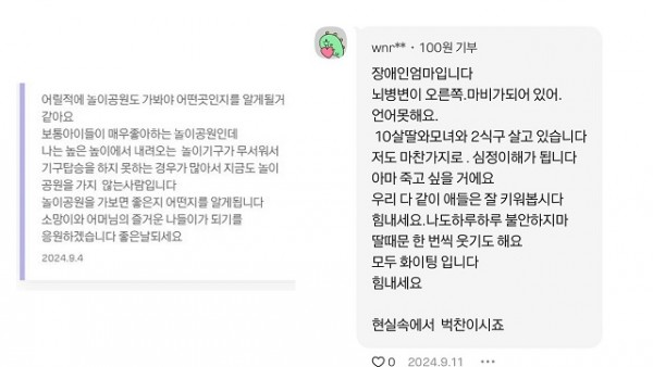 기부자 분들의 따뜻한 댓글들, 어릴적에 놀이공원도 가봐야 어떤곳인지를 알게될거같아요 보통 아이들이 매우 좋아하는 놀이공원인데 나는 높은 높이에서 내려오는 놀이기구가 무서워서 기구탑승을 하지 못하는 경우가 많아서지금도 놀이공원을 가지 않는 사람입니다 놀이공원을 가보면 좋은지 어떤지를 알게됩니다 소망이와 어머님의 즐거운 나들이가 되기를 응원하겠습니다 좋은날되세요(2024.9.4), wnr님이 남겨주신 댓글 장애인엄마입니다 뇌병변이 오른쪽.마비가 되어있어. 언어못해요. 10살딸와모녀와 2식구 살고 있습니다 저도 마찬가지로. 심정이해가 됩니다. 아마 죽고싶을거에요 우리 다같이 애들은 잘 키워봅시다 힘내세요. 나도 하루하루 불안하지마 딸때문 한번씩 웃기도 해요 모두 화이팅입니다 힘내세요 현실속에서 벅찬이시죠라고 달아주셨다