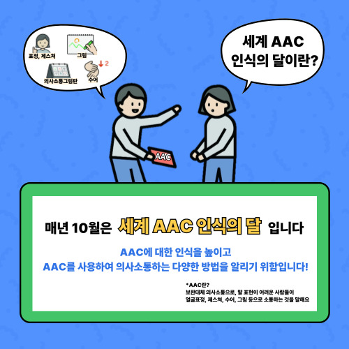 매년 10월은 세계 AAC인식의 달입니다.  AAC에 대한 인식을 높이고 사용하여 의사소통하는 다양한 방법을 알리기 위함입니다!  *AAC란? 보완대체 의사소통으로 말 표현이 어려운 사람들이 얼굴표정, 제스쳐, 수어, 그림 등으로 소통하는 것을 말해요