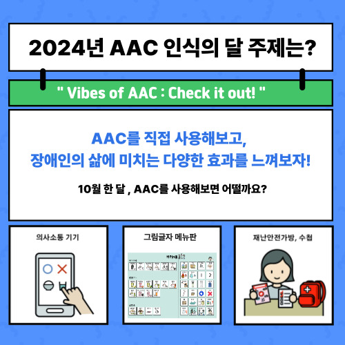 2024년 AAC 인식의 달 주제는? Vibes of AAC : Check it out! AAC를 직접 사용해보고, 장애인의 삶에 미치는 다양한 효과를 느껴보자! 입니다  10월 한달 간 사용해보면 어떨까요?  (의사소통 기기, 그림글자 메뉴판, 재난안전가방과 수첩 등이 있어요)