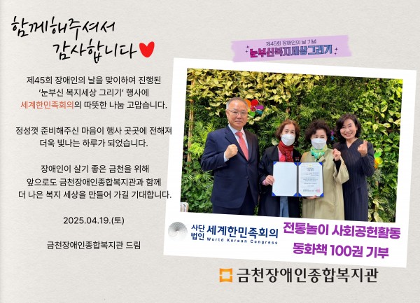 함께해주셔서 감사합니다 제45회 장애인의날을 맞이하여 진행된 눈부신복지세상그리기 행사에 세계한민족회의의 따뜻한 나눔 감사합니다 정성껏 준비해주신 마음이 행사 곳곳에 전해져 더욱 빛나는 하루가 되었습니다 장애인이 살기 좋은 도시 금천을 위해 앞으로도 금천장애인종합복지관과 함께 더 나은 세상을 만들어가길 기대합니다 2025.04.19.(토) 금천장애인종합복지관 드림