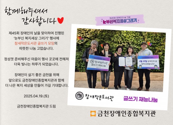 함께해주셔서 감사합니다 제45회 장애인의날을 맞이하여 진행된 눈부신복지세상그리기 행사에 참새작은도서관 글쓰기 모임의 따뜻한 나눔 감사합니다 정성껏 준비해주신 마음이 행사 곳곳에 전해져 더욱 빛나는 하루가 되었습니다 장애인이 살기 좋은 도시 금천을 위해 앞으로도 금천장애인종합복지관과 함께 더 나은 세상을 만들어가길 기대합니다 2025.04.19.(토) 금천장애인종합복지관 드림