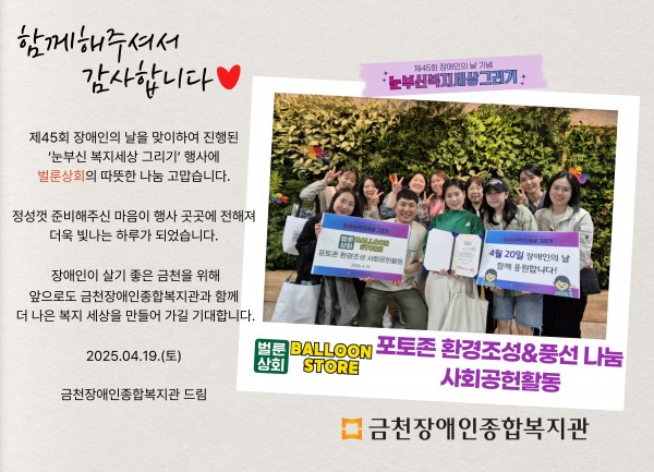 함께해주셔서 감사합니다 제45회 장애인의날을 맞이하여 진행된 눈부신복지세상그리기 행사에 벌룬상회의 따뜻한 나눔 감사합니다 정성껏 준비해주신 마음이 행사 곳곳에 전해져 더욱 빛나는 하루가 되었습니다 장애인이 살기 좋은 도시 금천을 위해 앞으로도 금천장애인종합복지관과 함께 더 나은 세상을 만들어가길 기대합니다 2025.04.19.(토) 금천장애인종합복지관 드림