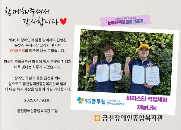 함께해주셔서 감사합니다 제45회 장애인의날을 맞이하여 진행된 눈부신복지세상그리기 행사에 sg블루웰의 따뜻한 나눔 감사합니다 정성껏 준비해주신 마음이 행사 곳곳에 전해져 더욱 빛나는 하루가 되었습니다 장애인이 살기 좋은 도시 금천을 위해 앞으로도 금천장애인종합복지관과 함께 더 나은 세상을 만들어가길 기대합니다 2025.04.19.(토) 금천장애인종합복지관 드림