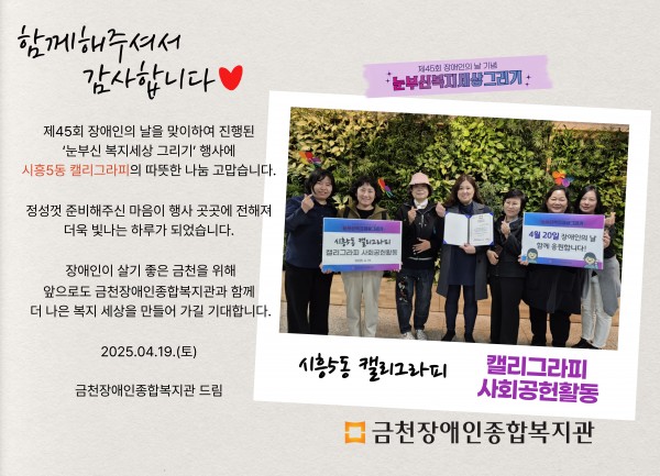 함께해주셔서 감사합니다 제45회 장애인의날을 맞이하여 진행된 눈부신복지세상그리기 행사에 시흥5동캘리그라피의 따뜻한 나눔 감사합니다 정성껏 준비해주신 마음이 행사 곳곳에 전해져 더욱 빛나는 하루가 되었습니다 장애인이 살기 좋은 도시 금천을 위해 앞으로도 금천장애인종합복지관과 함께 더 나은 세상을 만들어가길 기대합니다 2025.04.19.(토) 금천장애인종합복지관 드림