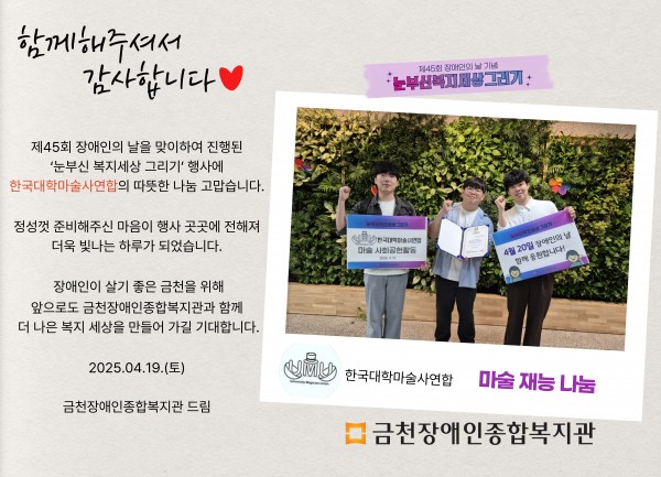함께해주셔서 감사합니다 제45회 장애인의날을 맞이하여 진행된 눈부신복지세상그리기 행사에 한국대학마술사연합의 따뜻한 나눔 감사합니다 정성껏 준비해주신 마음이 행사 곳곳에 전해져 더욱 빛나는 하루가 되었습니다 장애인이 살기 좋은 도시 금천을 위해 앞으로도 금천장애인종합복지관과 함께 더 나은 세상을 만들어가길 기대합니다 2025.04.19.(토) 금천장애인종합복지관 드림
