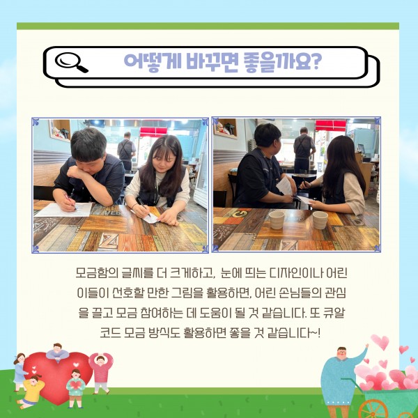 어떻게 바꾸면 좋을가요 모금함의 글씨를 더 크게하고 눈에 띄는 디자인이나 어린이들이 선호할만한 그림을 활용하면 어린 손님들의 관심을 끌고 모금 참여하는데 도움이 될 것 같습니다 또 큐알코드 모금 방식도 활용하면 좋을 것 같습니다