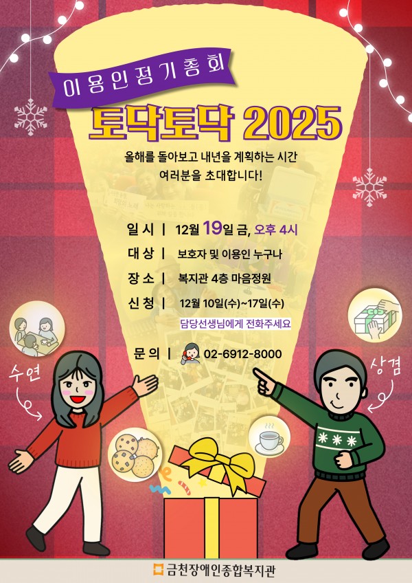 이용인 정기총회 ‘토닥토닥 2025’에 여러분을 초대합니다. 2025년 한 해를 함께 돌아보고, 2026년을 함께 계획해요 여러분을 초대합니다 일시: 2025년 12월 19일(금) 오후 4시 장소: 복지관 4층 마음정원 대상: 보호자 및 이용인 누구나 신청기간/방법: 12월 10일(수) ~ 12월 17일(수) / 담당선생님께 전화 신청 문의: 02-6912-8000