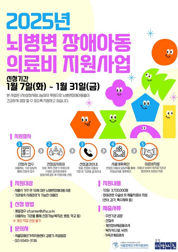 [ 2025년 뇌변변장애아동 의료비 지원사업 ]      서울장애인가족지원센터에서 (사)삼성사랑나눔회의 지원을 받아   뇌병변장애아동들이 건강하게 성장할 수 있도록 의료비를 지원하고 있습니다.        1. 신청기간: 2025년 1월 7일(화) ~ 1월 31일(금)    2. 지원대상: 서울시 거주 만 18세 미만 뇌병변장애아동 8명    3. 지원내용:      - 1인당 3,700,000원     - 재활치료비(언어, 감각, 특수체육 등), 장애관련 수술비 등    4. 신청방법: 복지관에 전화 및 방문 신청     5. 제출서류: 신청서, 개인정보제공동의서, 복지카드 사본(앞, 뒷면), 가족관계증명서     6. 심사기준: 서류충실도(15점), 유사사업 이용경험(20점), 가족구성원(15점), 장애상태와 치료의 시급성등(50점)을 종합적으로 심사        문의) 지역성장지원팀 김유정 사회복지사(02-6912-8053)