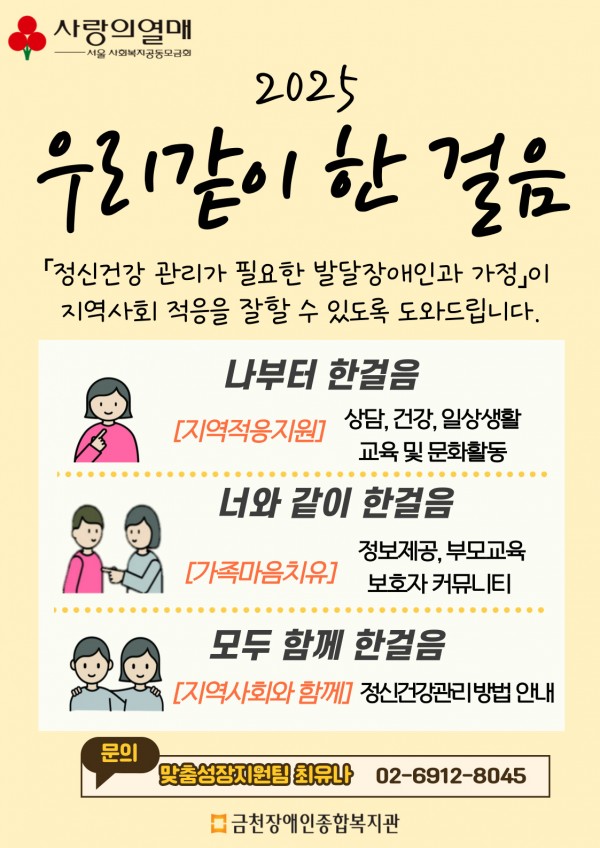 2025  우리같이 한 걸음﻿     정신건강 관리가 필요한 발달장애인과 가정이  ﻿지역사회 적응을 잘 할 수 있도록 도와드립니다.     나부터 한걸음  지역적응지원 - 상담, 건강, 일상생활, 교육 및 문화활동     너와 같이 한걸음  가조가음치유-정보제공, 부모교육, 보호자 커뮤니티     모두 함께 한 걸음  지역사회와 함께 - 정신건강관리방법 안내     문의) 맞춤성장지원팀 최유나(02-6912-8045)