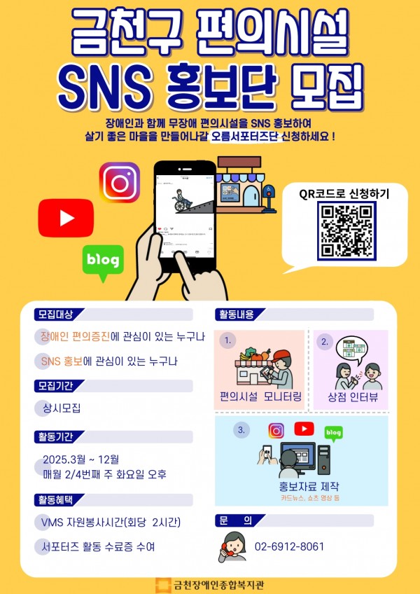 금천구 편의시설 SNS 홍보단 모집 장애인과 함께 무장애 편의시설을 SNS 홍보하여 살기 좋은 마을을 만들어나갈 오름서포터즈단 신청하세요! 모집대상 - 장애인 편의증진에 관심이 있는 누구나 - SNS 홍보에 관심이 있는 누구나 모집기간 - 상시모집 활동기간 - 2025.3월 ~ 12월 매월 2/4번째 주 화요일 오후 활동혜택 - VMS 자원봉사시간(회당 2시간), 서포터즈 활동 수료증 수여 활동내용 - 편의시설 모니터링 - 상점 인터뷰 - 홍보자료 제작 (카드뉴스, 쇼츠 영상 등) 문의 - 02-6912-8061