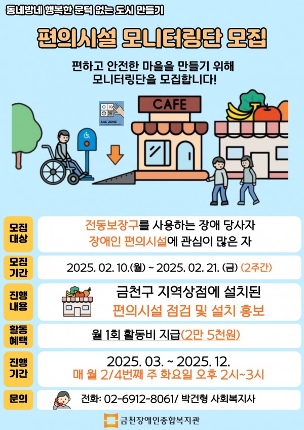동네방네 행복한 문턱 없는 도시 만들기  편의시설 모니터링단 모집     모집대상  - 전동보장구를 사용하는 장애 당사자  - 장애인 편의시설에 관심이 많은 자  모집기간 - 2025. 02. 10.(월) ~ 2025. 02. 21.(금)(2주간)  진행내용 - 금천구 지역상점에 설치된 편의시설 점검 및 설치 홍보  활동혜택 - 월 1회 활동비 지급 (2만5천원)  진행기간 - 2025. 03. ~ 2025. 12. 매 월 2/4번째 주 화요일 오후 2시~3시  문의 -  02-6912-8061/ 박건형 사회복지사