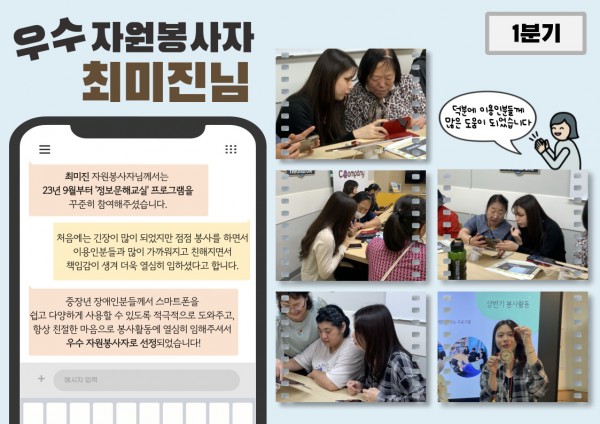 1분기 우수 자원봉사자 최미진 봉사자 활동 내용 최미진 자원봉사자님은2023년 9월부터 스마트폰 활용 교육 프로그램인 정보문해교실에 꾸준히 참여하셨습니다.처음에는 긴장이 많이 되었지만, 이용인분들과 가까워지면서 책임감이 생겼다며 봉사에 대한 소감을 말씀해주셨습니다.스마트폰을 보다 쉽고 다양하게 활용할 수 있도록 적극적으로 지원해주셔서 1분기 우수 자원봉사로 선정되었습니다!