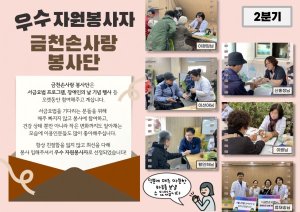 2분기 우수 자원봉사자 금천손사랑 봉사단 활동 내용 금천손사랑 봉사단은 수지침과 쑥뜸 등 전문적인 건강 서비스를 제공하며 오랜 기간 꾸준히 봉사활동을 이어오고 있습니다. 이용인 한 분 한 분의 건강 상태뿐만 아니라 작은 변화까지 세심하게 살피는 모습으로 큰 신뢰와 애정을 받고 있습니다.늘 친절한 태도로 최선을 다해주셔서 2분기 우수 자원봉사자로 선정되었습니다!