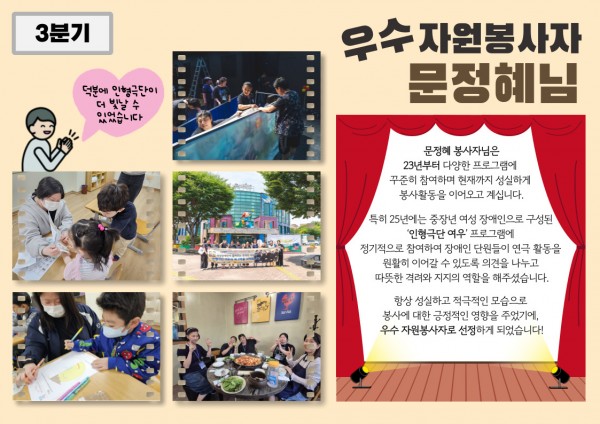 3분기 우수 자원봉사자 문정혜 봉사자 활동 내용 문정혜 자원봉사자님은 2023년부터 중장년 여성 장애인으로 구성된 인형극단 여우 프로그램에 꾸준히 참여해 오셨습니다. 정기적인 참여를 통해 단원들이 연극 활동을 안정적으로 이어갈 수 있도록 따뜻한 격려와 든든한 지지의 역할을 해주셨습니다.항상 성실하고 적극적인 자세로 봉사에 임해주셔서 3분기 우수 자원봉사자로 선정되었습니다!