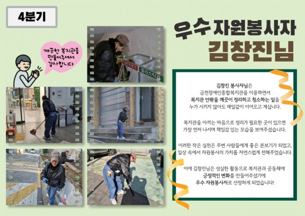 4분기 우수 자원봉사자 김창진 봉사자 활동 내용 김창진 자원봉사자님은 복지관 이용인으로서, 복지관 안팎의 환경을 스스로 살피며 매일같이 정리와 청소 활동을 이어오고 계십니다.매일 오는 공간이니 늘 깨끗했으면 좋겠다는 마음으로, 정리가 필요한 곳이 있으면 가장 먼저 나서는 책임감 있는 모습을 보여주셨습니다. 이러한 꾸준한 실천으로 복지관과 지역사회에 긍정적인 변화를 만들어주셨기에 4분기 우수 자원봉사자로 선정되었습니다!