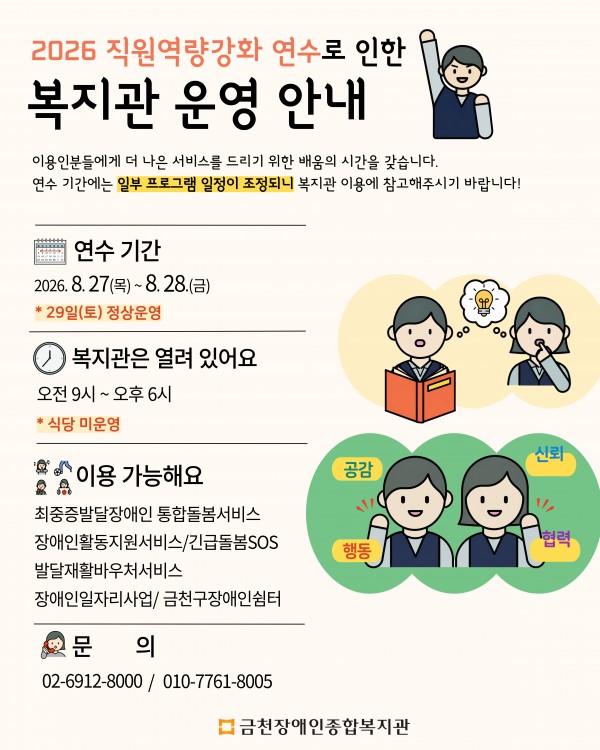 2026 직원역량강화 연수로 인한 복지관 운영 안내  이용인분들에게 더 나은 서비스를 드리기 위한 배움의 시간을 갖습니다.   연수 기간에는 일부 프로그램 일정이 조정되니 복지관 이용에 참고해주시기 바랍니다.      연수 기간 2026년 8월 27일 목요일부터 8월 28일 금요일까지 8월 29일 토요일은 정상 운영합니다.  복지관 운영시간 오전 9시부터 오후 6시까지 복지관은 열려 있습니다.  연수 기간 중 식당은 운영하지 않습니다.    이용 가능한 프로그램 최중증발달장애인 통합돌봄서비스 장애인활동지원서비스 및 긴급돌봄SOS 발달재활바우처서비스 장애인일자리사업 및 금천구장애인쉼터  문의) 금천장애인종합복지관 02-6912-8000 또는 010-7761-8005